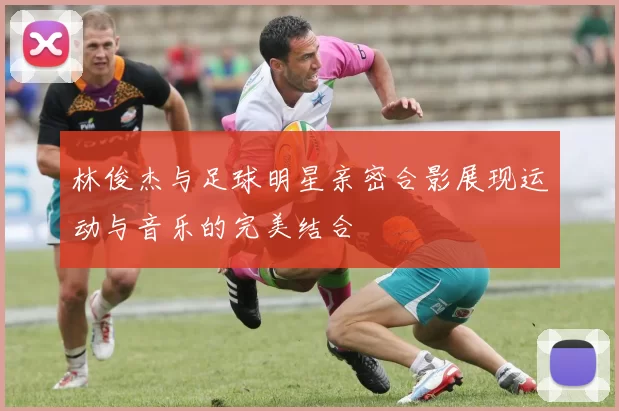 林俊杰与足球明星亲密合影展现运动与音乐的完美结合