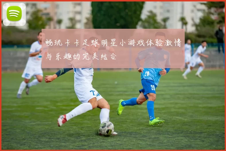 畅玩卡卡足球明星小游戏体验激情与乐趣的完美结合