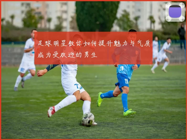 足球明星教你如何提升魅力与气质成为受欢迎的男生