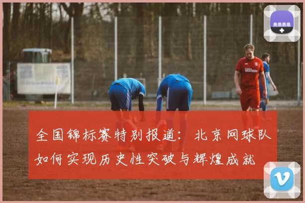 全国锦标赛特别报道：北京网球队如何实现历史性突破与辉煌成就