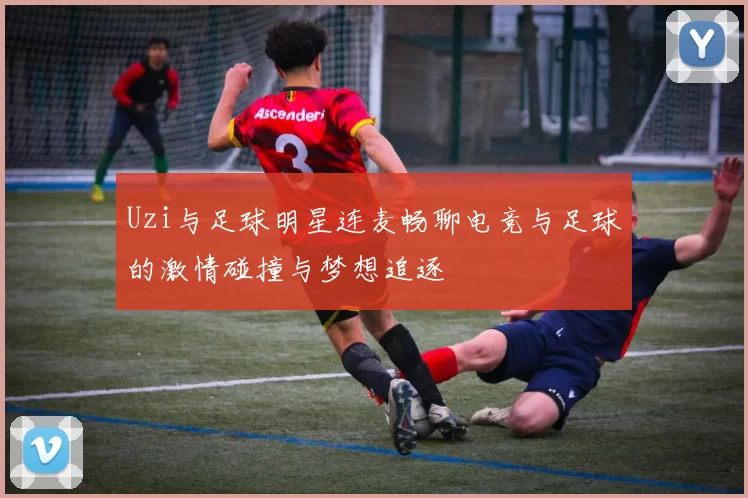 Uzi与足球明星连麦畅聊电竞与足球的激情碰撞与梦想追逐