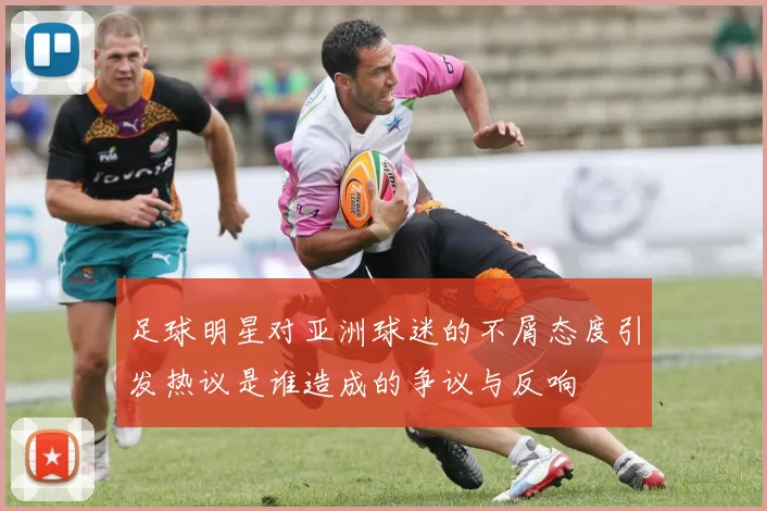 足球明星对亚洲球迷的不屑态度引发热议是谁造成的争议与反响