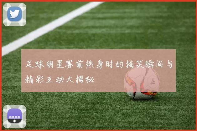 足球明星赛前热身时的搞笑瞬间与精彩互动大揭秘
