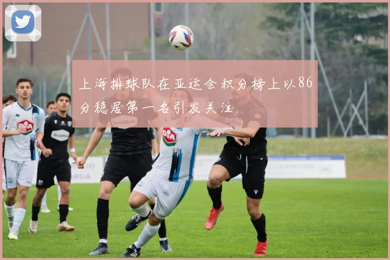 上海排球队在亚运会积分榜上以86分稳居第一名引发关注