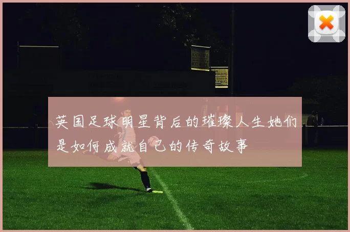 英国足球明星背后的璀璨人生她们是如何成就自己的传奇故事