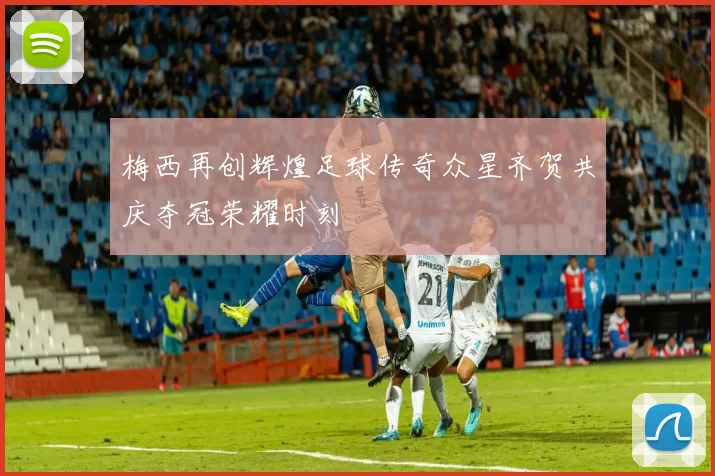 梅西再创辉煌足球传奇众星齐贺共庆夺冠荣耀时刻