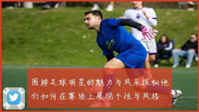 围脖足球明星的魅力与风采探秘他们如何在赛场上展现个性与风格