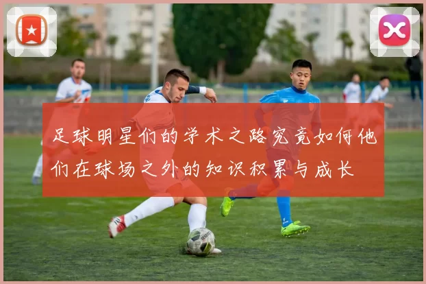 足球明星们的学术之路究竟如何他们在球场之外的知识积累与成长