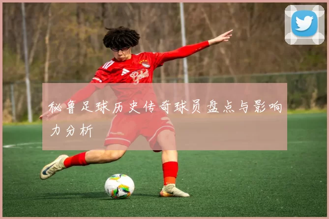 秘鲁足球历史传奇球员盘点与影响力分析