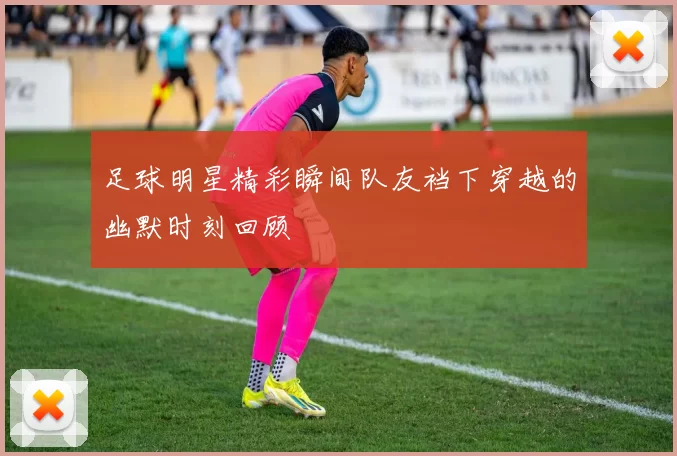 足球明星精彩瞬间队友裆下穿越的幽默时刻回顾