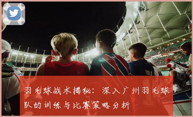 羽毛球战术揭秘：深入广州羽毛球队的训练与比赛策略分析