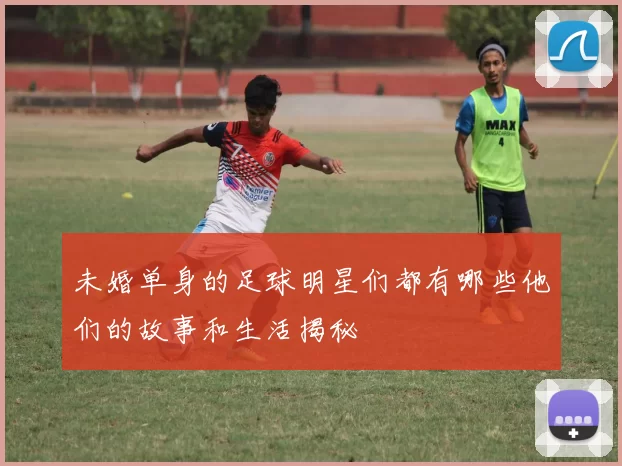 未婚单身的足球明星们都有哪些他们的故事和生活揭秘