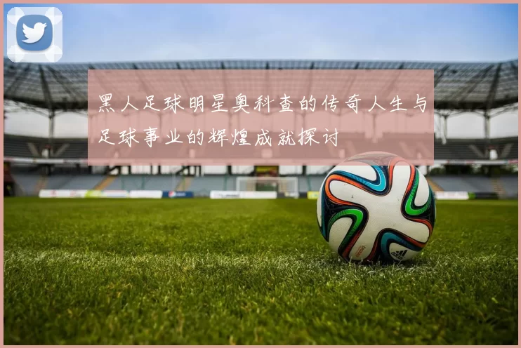 黑人足球明星奥科查的传奇人生与足球事业的辉煌成就探讨