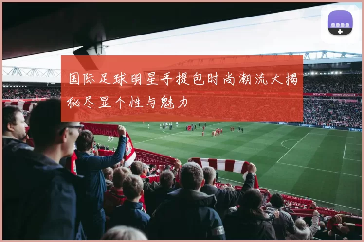 国际足球明星手提包时尚潮流大揭秘尽显个性与魅力