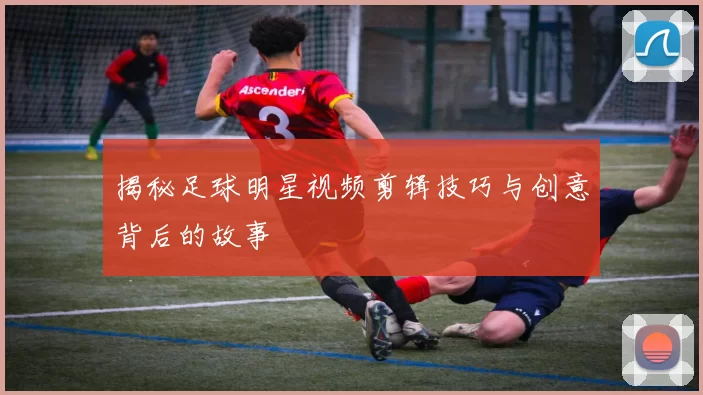 揭秘足球明星视频剪辑技巧与创意背后的故事