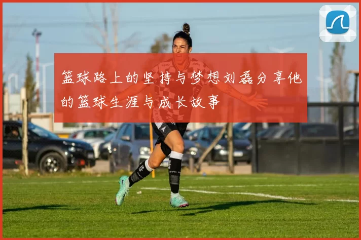 篮球路上的坚持与梦想刘磊分享他的篮球生涯与成长故事