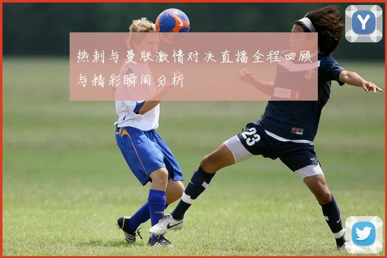 热刺与曼联激情对决直播全程回顾与精彩瞬间分析