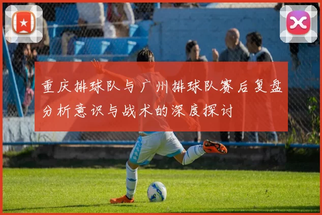 重庆排球队与广州排球队赛后复盘分析意识与战术的深度探讨