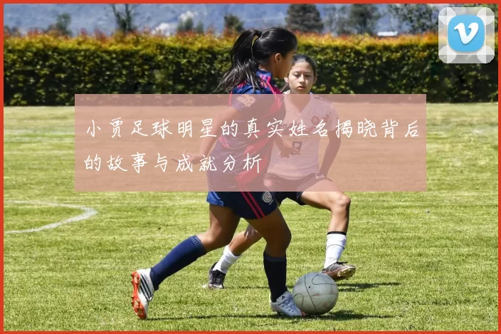 小贾足球明星的真实姓名揭晓背后的故事与成就分析