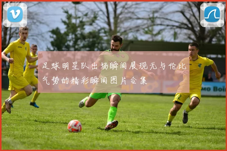 足球明星队出场瞬间展现无与伦比气势的精彩瞬间图片合集