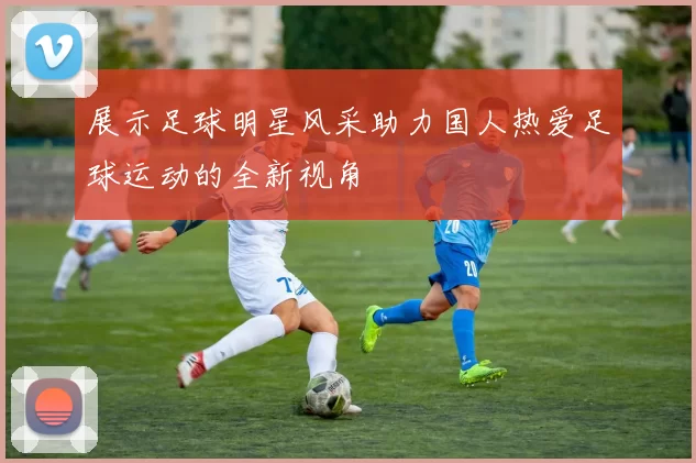 展示足球明星风采助力国人热爱足球运动的全新视角