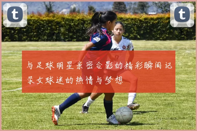 与足球明星亲密合影的精彩瞬间记录女球迷的热情与梦想