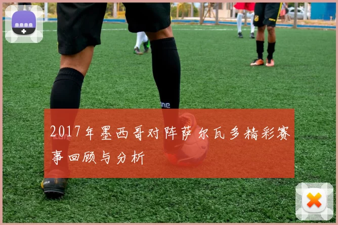 2017年墨西哥对阵萨尔瓦多精彩赛事回顾与分析