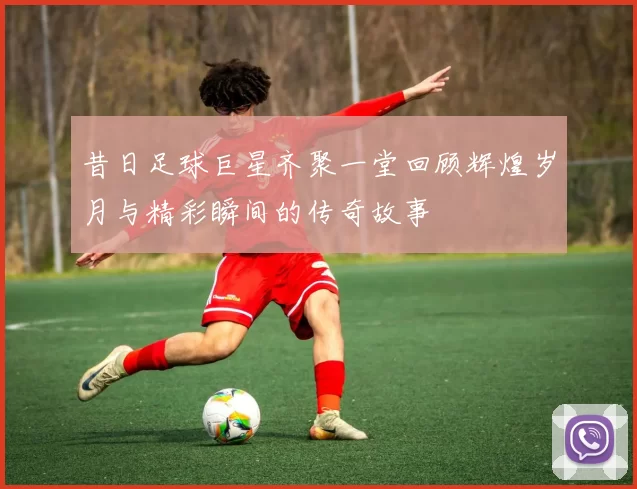 昔日足球巨星齐聚一堂回顾辉煌岁月与精彩瞬间的传奇故事