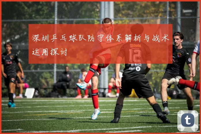 深圳乒乓球队防守体系解析与战术运用探讨