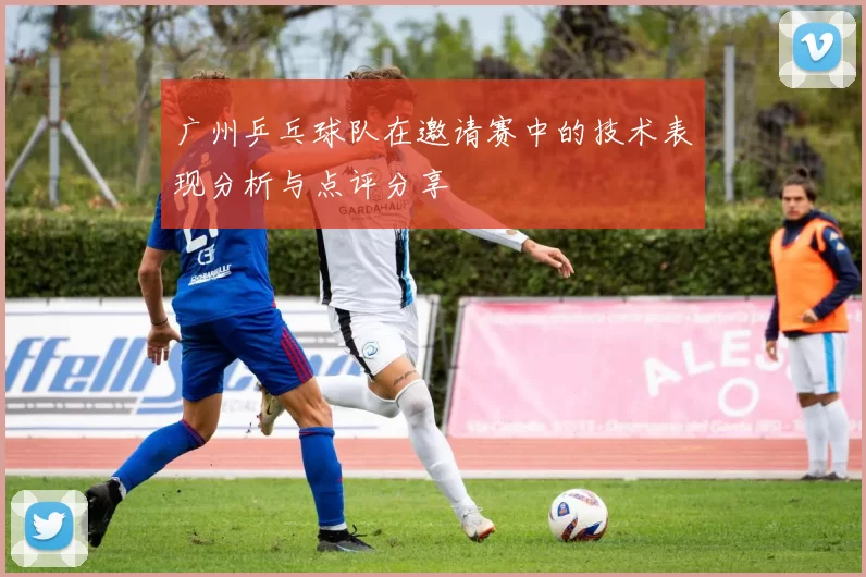 广州乒乓球队在邀请赛中的技术表现分析与点评分享