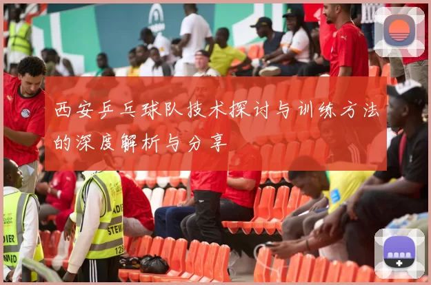 西安乒乓球队技术探讨与训练方法的深度解析与分享