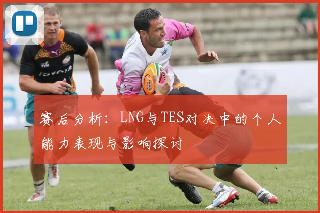 赛后分析：LNG与TES对决中的个人能力表现与影响探讨
