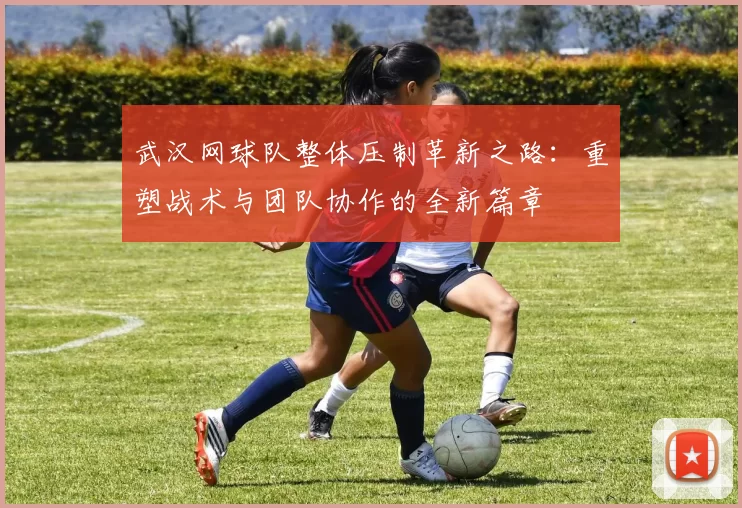 武汉网球队整体压制革新之路：重塑战术与团队协作的全新篇章