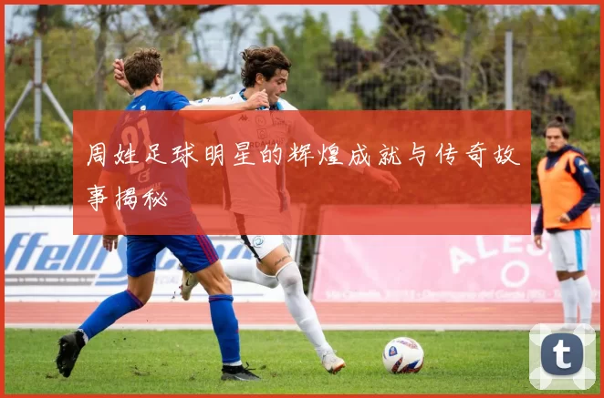 周姓足球明星的辉煌成就与传奇故事揭秘