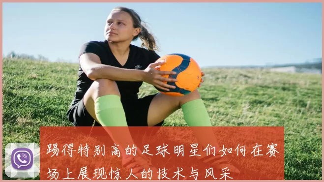 踢得特别高的足球明星们如何在赛场上展现惊人的技术与风采