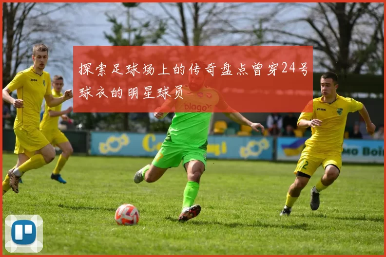 探索足球场上的传奇盘点曾穿24号球衣的明星球员