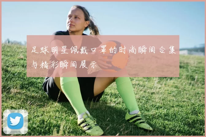 足球明星佩戴口罩的时尚瞬间合集与精彩瞬间展示