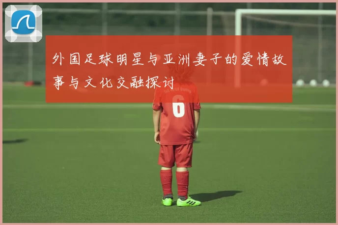 外国足球明星与亚洲妻子的爱情故事与文化交融探讨