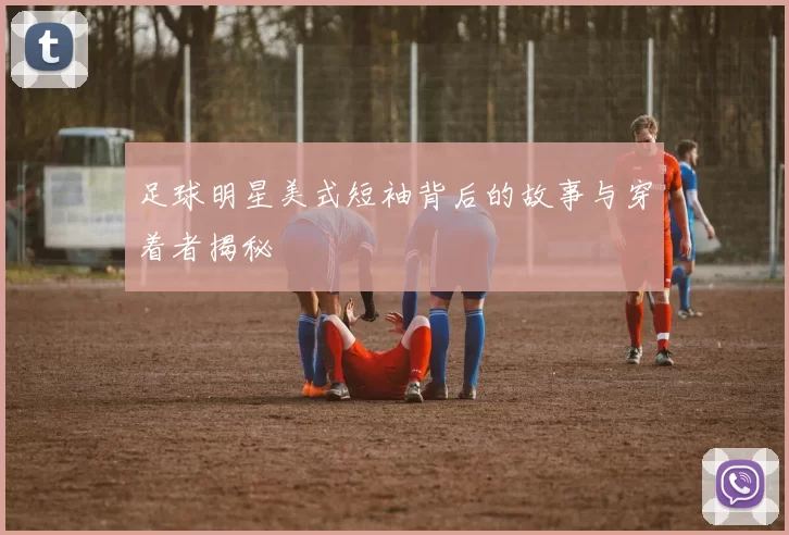 足球明星美式短袖背后的故事与穿着者揭秘