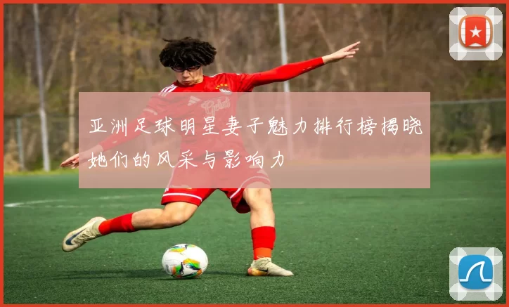 亚洲足球明星妻子魅力排行榜揭晓她们的风采与影响力
