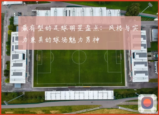 最有型的足球明星盘点：风格与实力兼具的球场魅力男神