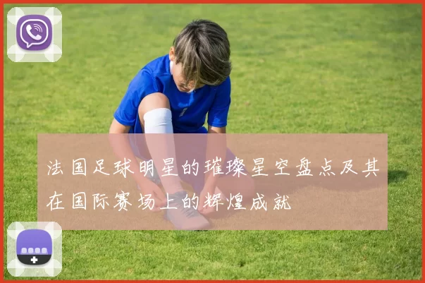 法国足球明星的璀璨星空盘点及其在国际赛场上的辉煌成就