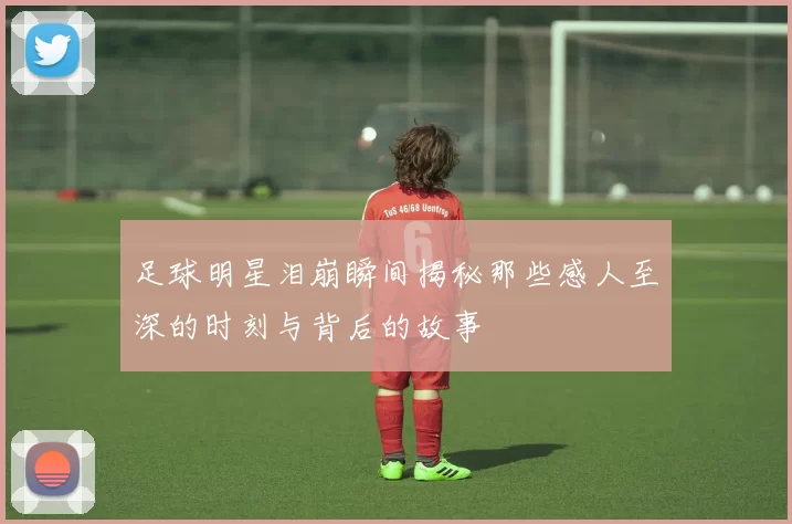 足球明星泪崩瞬间揭秘那些感人至深的时刻与背后的故事