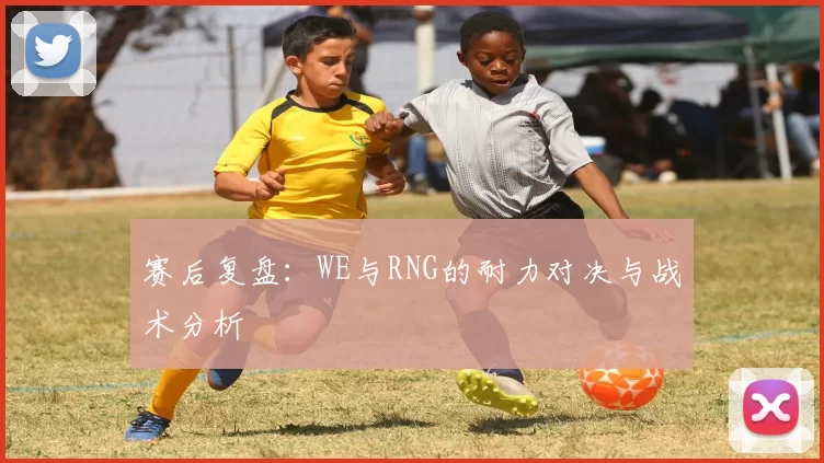 赛后复盘：WE与RNG的耐力对决与战术分析
