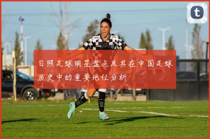日照足球明星盘点及其在中国足球历史中的重要地位分析