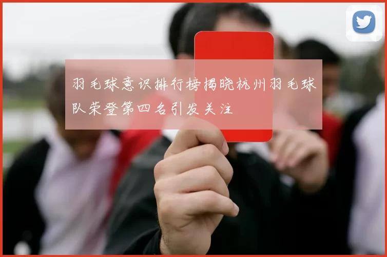 羽毛球意识排行榜揭晓杭州羽毛球队荣登第四名引发关注