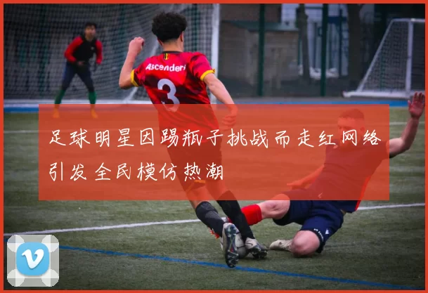 足球明星因踢瓶子挑战而走红网络引发全民模仿热潮