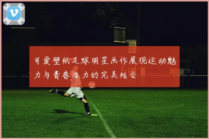 可爱壁纸足球明星画作展现运动魅力与青春活力的完美结合