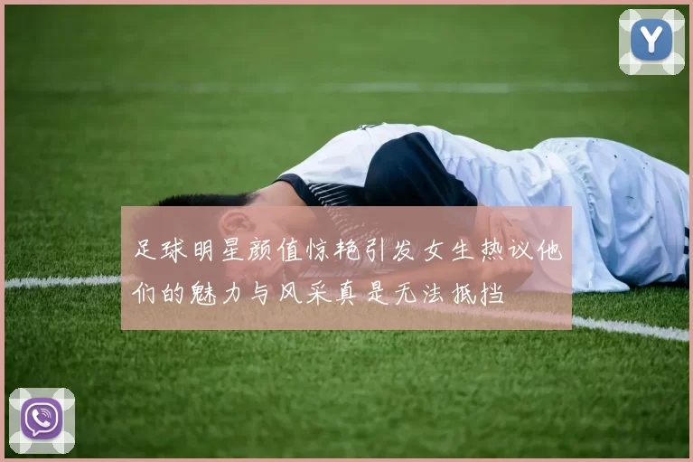 足球明星颜值惊艳引发女生热议他们的魅力与风采真是无法抵挡