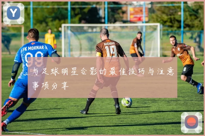 与足球明星合影的最佳技巧与注意事项分享